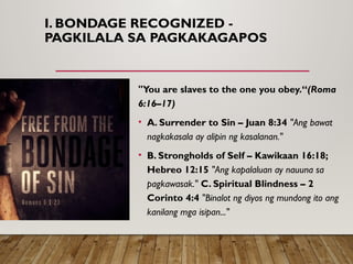 I. BONDAGE RECOGNIZED -
PAGKILALA SA PAGKAKAGAPOS
"You are slaves to the one you obey.“(Roma
6:16–17)
• A. Surrender to Sin – Juan 8:34 "Ang bawat
nagkakasala ay alipin ng kasalanan."
• B. Strongholds of Self – Kawikaan 16:18;
Hebreo 12:15 "Ang kapalaluan ay nauuna sa
pagkawasak." C. Spiritual Blindness – 2
Corinto 4:4 "Binalot ng diyos ng mundong ito ang
kanilang mga isipan..."
 