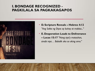 I. BONDAGE RECOGNIZED -
PAGKILALA SA PAGKAKAGAPOS
• D. Scripture Reveals – Hebreo 4:12
"Ang Salita ng Diyos ay buhay at mabisa..."
• E. Desperation Leads to Deliverance
– Lucas 15:17 "Nang siya'y matauhan,
sinabi niya… Babalik ako sa aking ama."
 