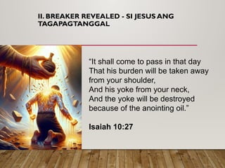 II. BREAKER REVEALED - SI JESUS ANG
TAGAPAGTANGGAL
“It shall come to pass in that day
That his burden will be taken away
from your shoulder,
And his yoke from your neck,
And the yoke will be destroyed
because of the anointing oil.”
Isaiah 10:27
 