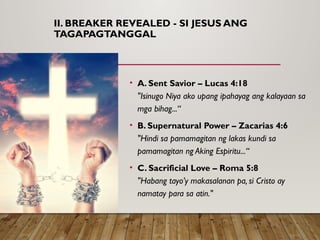 II. BREAKER REVEALED - SI JESUS ANG
TAGAPAGTANGGAL
• A. Sent Savior – Lucas 4:18
"Isinugo Niya ako upang ipahayag ang kalayaan sa
mga bihag...“
• B. Supernatural Power – Zacarias 4:6
"Hindi sa pamamagitan ng lakas kundi sa
pamamagitan ng Aking Espiritu...“
• C. Sacrificial Love – Roma 5:8
"Habang tayo’y makasalanan pa, si Cristo ay
namatay para sa atin."
 