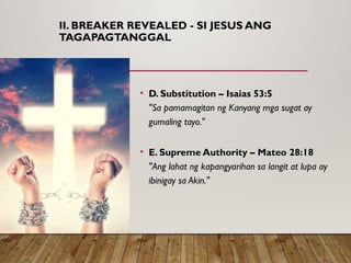 II. BREAKER REVEALED - SI JESUS ANG
TAGAPAGTANGGAL
• D. Substitution – Isaias 53:5
"Sa pamamagitan ng Kanyang mga sugat ay
gumaling tayo."
• E. Supreme Authority – Mateo 28:18
"Ang lahat ng kapangyarihan sa langit at lupa ay
ibinigay sa Akin."
 