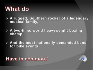  A rugged, Southern rocker of a legendary
musical family,
 A two-time, world heavyweight boxing
champ,
 And the most nationally demanded band
for bike events
 