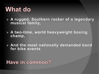  A rugged, Southern rocker of a legendary
musical family,
 A two-time, world heavyweight boxing
champ,
 And the most nationally demanded band
for bike events
 