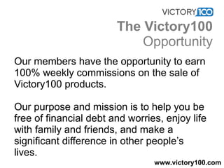 Our members have the opportunity to earn
100% weekly commissions on the sale of
Victory100 products.
Our purpose and mission is to help you be
free of financial debt and worries, enjoy life
with family and friends, and make a
significant difference in other people’s
lives.
www.victory100.com
The Victory100
Opportunity
 