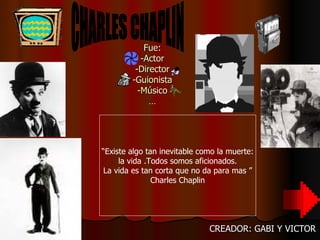 Fue: -Actor -Director -Guionista -Músico … CREADOR: GABI Y VICTOR “ Existe algo tan inevitable como la muerte: la vida .Todos somos aficionados. La vida es tan corta que no da para mas ” Charles Chaplin CHARLES CHAPLIN 