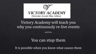 Victory Academy will teach you
why you continuously re-live events
and how
You can stop them
It is possible when you know what causes them
 