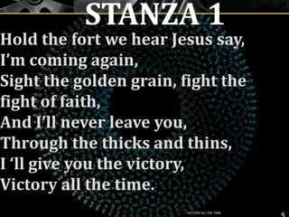 Hold the fort we hear Jesus say,
I’m coming again,
Sight the golden grain, fight the
fight of faith,
And I’ll never leave you,
Through the thicks and thins,
I ‘ll give you the victory,
Victory all the time.
5
STANZA 1
VICTORY ALL THE TIME
 