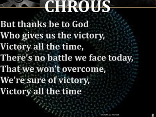But thanks be to God
Who gives us the victory,
Victory all the time,
There’s no battle we face today,
That we won’t overcome,
We’re sure of victory,
Victory all the time
8
CHROUS
VICTORY ALL THE TIME
 