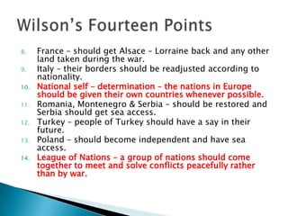 France – should get Alsace – Lorraine back and any other land taken during the war.Italy – their borders should be readjusted according to nationality.National self – determination – the nations in Europe should be given their own countries whenever possible.Romania, Montenegro & Serbia – should be restored and Serbia should get sea access.Turkey – people of Turkey should have a say in their future.Poland – should become independent and have sea access.League of Nations – a group of nations should come together to meet and solve conflicts peacefully rather than by war.Wilson’s Fourteen Points