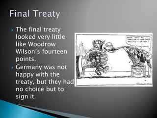 The final treaty looked very little like Woodrow Wilson’s fourteen points.Germany was not happy with the treaty, but they had no choice but to sign it.Final Treaty