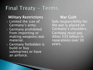 Military RestrictionsLimited the size of Germany’s army.Germany prohibited from importing or making weapons/war material.Germany forbidden is build or buy submarines or have an airforce.War GuiltSole responsibility for the war is placed on Germany’s shoulders.Germany must pay Allies $33 billion in reparations over 30 years.Final Treaty - Terms
