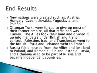 New nations were created such as: Austria, Hungary, Czechoslovakia, Yugoslavia, and Poland.Ottoman Turks were forced to give up most of their former empire, all that remained was Turkey.  The Allies took their land and divided it up into mandates under British and French control.  Palestine, Iraq, and Transjordan went to the British.  Syria and Lebanon went to France.Russia felt alienated from the Allies and lost land to Poland, and Romania.  Finland, Estonia, Latvia, and Lithuania used to be part of Russia and became independent countries.End Results