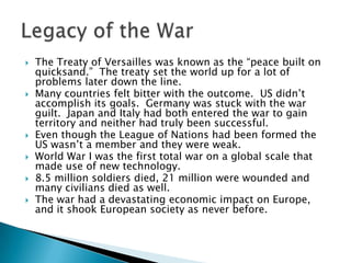 The Treaty of Versailles was known as the “peace built on quicksand.”  The treaty set the world up for a lot of problems later down the line.Many countries felt bitter with the outcome.  US didn’t accomplish its goals.  Germany was stuck with the war guilt.  Japan and Italy had both entered the war to gain territory and neither had truly been successful.Even though the League of Nations had been formed the US wasn’t a member and they were weak.World War I was the first total war on a global scale that made use of new technology.8.5 million soldiers died, 21 million were wounded and many civilians died as well.The war had a devastating economic impact on Europe, and it shook European society as never before.Legacy of the War