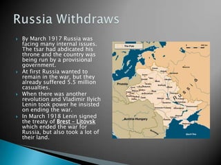 By March 1917 Russia was facing many internal issues.  The tsar had abdicated his throne and the country was being run by a provisional government.At first Russia wanted to remain in the war, but they already suffered 5.5 million casualties.When there was another revolution and Vladimir Ilyich Lenin took power he insisted on ending the war.In March 1918 Lenin signed the treaty of Brest – Litovsk which ended the war for Russia, but also took a lot of their land.Russia Withdraws
