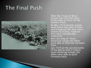 After the Treaty of Brest – Litovsk the Germans were finally able to focus on the western front.By May 1918 German troops were within 40 miles of Paris and it seemed like they had a chance of victory, however they were considerably weakened.With the help of  fresh American troops the Allies were able to hold the Germans back.July 1918 at the second battle of the Marne with 2 million more American troops the Allies were able to push Germany back.The Final Push