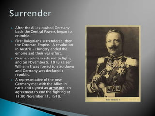 After the Allies pushed Germany back the Central Powers began to crumble.First Bulgarians surrendered, then the Ottoman Empire.  A revolution in Austria – Hungary ended the empire and their war effort.German soldiers refused to fight, and on November 9, 1918 Kaiser Wilhelm II was forced to step down and Germany was declared a republic.A representative of the new Germany met with the Allies in Paris and signed an armistice, an agreement to end the fighting at 11:00November 11, 1918.Surrender