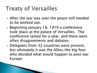 After the war was over the peace still needed to be worked out.Beginning January 18, 1919 a conference took place at the palace of Versailles.  The conference lasted for a year, and there were often disagreements and debates.Delegates from 32 countries were present, but ultimately it was the Allies/the big four  who decided what would happen to post war Europe.Treaty of Versailles