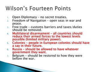 Open Diplomacy – no secret treaties.Freedom of Navigation – open seas in war and peace.Free trade – customs barriers and taxes/duties should be removed.Multilateral disarmament – all countries should reduce their armed forces to the lowest levels possible (limited military power).Colonies – people in European colonies should have a say in their future.Russia – should be allowed to have whatever government they want.Belgium – should be restored to how they were before the war.Wilson’s Fourteen Points
