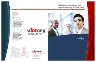 Individual glory is insignificant when
                                                                       compared to achieving vICTory as a team

CONSULTING
MANAGEMENT
RECRUITMENT
SUPPORT


vICTory-be, founded in
2002, is a young, fast
growing ICT-company. At the
moment, our ICT-consultants
are working for various
clients all over the Benelux.
The vICTory-be management
team has a solid, 25 year
experience in various ICT-
environments.
vICTory-be can offer you
consultants with various ICT-
profiles (project leaders,
functional & business
analysts, technical analysts,
programmers, helpdesk,
                                NO CURE… NO PAY
database & system
administrators, ...to name a
few) and with very diverse
ICT-technology backgrounds
                                                                                                 simplifying IT




                                     Rue de Weert Saint Georges, 168
                                     B-1390 Nethen
                                     +32 10 24 37 93
                                     info@victory-be.be
                                     www.victory-be.be
 