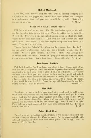 Baked Mackerel.
Split fish, clean, remove head and tail. Put in buttered dripping pan,
sprinkle with salt and pepper and dot over with butter (about one tablespoon
to a medium-size fish), and pour over two-thirds cup milk. Bake thirty
nnnutes in hot oven. A. M. M.
Baked Fish with Tomato Sauce.
Fill fish with stuffing and sew. Cut slits two inches apart on the sides
ar.d lay in each a thin strip of fat pork. Place in baking pan on thin slices
of fat pork. Pour over it one cup salted boiling water in which two table-
spoons butter have been melted. Dust over all, salt, pepper and flour,
(^uick oven. Baste often. When flesh begins to separate from bones it is
done. Transfer it to hot platter.
Tomato Sauce for Baked Fish—Mince two large onions fine. Put in fry-
ing pan with two tablespoons butter and fry a delicate brown. Stir fre-
quently. Add one quart tomatoes. Let cook a while. Put through sieve
to remove seeds and onion. Return to frying pan, thicken with two table-
spoons or more of flour. Add a little butter. Serve with fish. M. T. M.
Smothered Codfish.
Pick boiled codfish free from bones and shred it fine. To one pint of hot
milk add one tablespoon of butter and two tablespoons flour rubbed together,
moistened with cold milk. Stir it until it boils and thickens. Have ready
two eggs beaten light, pour the mixture on them and beat until well mixed.
PJace a layer of bread crumbs in the bottom of a baking dish. On this place
a la}"er of fish. Sprinkle with pepper and cover with a layer of sauce.
Repeat until the dish is filled. Cover the top with bread crumbs and bake
twenty minutes. This is delicious. Esther W.
Fish Balls.
Shred one cup salt codfish in very small pieces and wash in cold water.
'ash and pare potatoes and cut them into small pieces until you have two
cups. Cook the fish and potatoes together until potatoes are tender. Drain
and dry the mixture thoroughly. Mash it all and add a little pepper, salt if
needed, two teaspoons butter and one beaten egg. Beat all until it is light.
Form balls on a tablespoon and drop them into smoking hot fat. Fry until
brown, then drain. J. M.
Fried Shad Roe.
Parboil .shad roe by boiling in salted water, to which has been added one-
(jiiarter tablespoon vinegar, for fifteen minutes. Cut in pieces, sprinkle with
salt and pepper, and brush over with lemon juice. Dip in egg, then in
crumbs. Fry in deep fat.
11
 