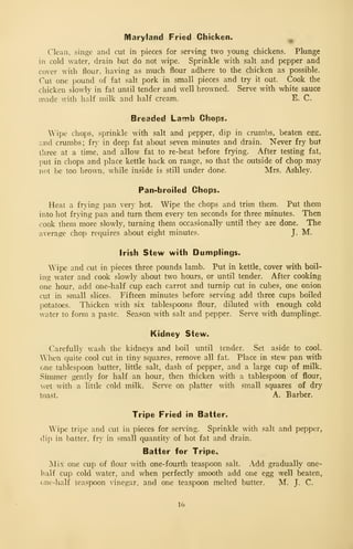 Maryland Fried Chicken.
^
Clean, singe and cut in pieces for serving two young chickens. Plunge
in cold water, drain but do not wipe. Sprinkle with salt and pepper and
cover with flour, having as much flour adhere to the chicken as possible.
Cut one pound of fat salt pork in small pieces and try it out. Cook the
chicken slowly in fat until tender and well browned. Serve with white sauce
made with half milk and half cream. E. C.
Breaded Lamb Chops.
Wipe chops, sprinkle with salt and pepper, dip in crumbs, beaten esg,
imd crumbs; fry in deep fat about seven minutes and drain. Never fry but
three at a time, and allow fat to re-heat before frying. After testing fat,
put in chops and place kettle back on range, so that the outside of chop may
not be too brown, while inside is still under done. Mrs. Ashley.
Pan-broiled Chops.
Heat a frying pan very hot. Wipe the chops and trim them. Put them
into hot frying pan and turn them every ten seconds for three minutes. Then
cook them more slowly, turning them occasionally until they are done. The
average chop requires about eight minutes. J. M.
Irish Stew with Dumplings.
Wipe and cut in pieces three pounds lamb. Put in kettle, cover with boil-
ing water and cook slowly about two hours, or until tender. After cooking
one hour, add one-half cup each carrot and turnip cut in cubes, one onion
cut in small slices. Fifteen minutes before serving add three cups boiled
potatoes. Thicken with six tablespoons flour, diluted with enough cold
water to form a paste. Season with salt and pepper. Serve with dumplingc.
Kidney Stew.
Carefully wash the kidneys and boil until tender. Set aside to cool.
When quite cool cut in tiny squares, remove all fat. Place in stew pan with
one tablespoon butter, little salt, dash of pepper, and a large cup of milk.
Simmer gently for half an hour, then thicken with a tablespoon of flour,
wet with a little cold milk. Serve on platter with small squares of dry
toast. A. Barber.
Tripe Fried in Batter.
Wipe tripe and cut in pieces for serving. Sprinkle with salt and pepper,
dip in batter, fry in small quantity of hot fat and drain.
Batter for Tripe.,
jSIix one cup of flour with one-fourth teaspoon salt. Add gradually one-
half cup cold water, and when perfectly smooth add one egg well beaten,
one-half teaspoon vinegar, and one teaspoon melted butter. M. J. C.
16
 