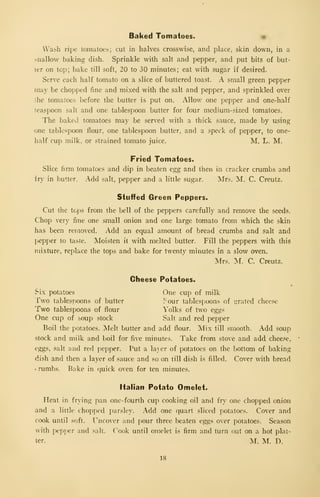 Baked Tomatoes. •
Wash ripe tomatoes; cut in halves crosswise, and place, skin down, in a
shallow baking dish. Sprinkle with salt and pepper, and put bits of but-
ter on top; bake till soft, 20 to 30 minutes; eat with sugar if desired.
Serve each half tomato on a slice of buttered toast. A small green pepper
may be chopped fine and mixed with the salt and pepper, and sprinkled over
the tomatoes before the butter is put on. Allow one pepper and one-half
teaspoon salt and one tablespoon butter for four medium-sized tomatoes.
The baked tomatoes may be served with a thick sauce, made by using
one tablespoon flour, one tablespoon butter, and a speck of pepper, to one-
half cup milk, or strained tomato juice. M. L. M.
Fried Tomatoes.
Slice firm tomatoes and dip in beaten egg and then in cracker crumbs and
fry in butter. Add salt, pepper and a little sugar. Mrs. M. C. Creutz.
Stuffed Green Peppers.
Cut the tcj.is from the bell of the peppers carefully and remove the seeds.
Chop very fine one small onion and one large tomato from which the skin
has been removed. Add an equal amount of bread crumbs and salt and
pepper to taste. Moisten it with melted butter. Fill the peppers with this
mixture, repkice the tops and bake for twenty minutes in a slow oven.
:Mrs. L C. Creutz.
Clieese Potatoes.
Six potatoes One cup of milk
Two tablespoons of butter 3' our tablespoons of grated chce.se
Two tablespoons of flour Yolks of two eggs
One cup of soup stock Salt and red pepper
Boil the potatoes. Melt butter and add flour. Mix till smooth. Add soup
stock and milk and boil for five minutes. Take from stove and add cheese,
eggs, salt and red pepper. Put a la) er of potatoes on the bottom of baking
dish and then a layer of sauce and so on till dish is filled. Cover with bread
. rumbs. Bake in quick oven for ten minutes.
Italian Potato Omelet.
Heat in frying pan one- fourth cuji cooking oil and fr- one chopped onion
and a little chopped par.sley. Add one quart sliced potatoes. Cover and
cook until soft. I^ncover and pour three beaten eggs over potatoes. Season
with pep])er and salt. Cook until omelet is firm and turn out on a hot plat-
ter. M. M. D.
18
 
