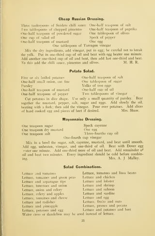 Cheap Russian Dressing.
riirec tai)les])Oons of Sniders chili sauce Onc-hulf teaspoon of salt
! wo tablespoons of chopijed pimentos One-half teaspoon of paprika
One-half teaspoon of powdered sugar One tablespoon of olives
One cuj) of salad oil Speck of pepper
(Me-half teaspoon of mustard One egg
One tablespoon of Tarragon vinegar
Mix the dry ingredients, add vinegar, put in egg; be careful not to break
the yolk. Put in one-third cup of oil and beat with egg beater one minute.
•Add another one-third cup of oil and beat, then add last one-third and beat.
To this add the chili sauce, jiimentos and olives. M. H. R.
Potato Salad.
Five or six boiled potatoes One-half teaspoon of salt
One-half small onion, cut fine One tablespoon of sugar
Parsley Yolks of two eggs
One-half teaspoon of mustard One-half cup of oil
One-half teaspoon of pepper Two tablespoons of vinegar
Cut potatoes in dice shape. Use only a small quantity of parsley. Beat
together the mustard, pepper, salt, sugar and eggs. Add slowly the oil,
beating with a fork; then add the vinegar. Pour over potatoes. Add slices
of hard cooked egg and pieces of beet if desired. Mrs. Shaw.
Mayonnaise Dressing.
One teaspoon sugar Speck cayenne
One teaspoon dry mustard One egg
One teaspoon salt Ihree-fourths cup oil
One-fourth cup vinegar
Mix in a bowl the sugar, salt, cayenne, mustard, and beat until smooth.
..dd egg, unbeaten, vinegar, and one-third of oil. Beat with Dover egg
>-ater one minute. Add one-third more of oil and beat. Add remainder o^
oil and beat two minutes. Every ingredient should be cold before combin-
ing. Mrs. A. J Malley.
Salad Combinations.
Lettuce and tomatoes Lettuce, tomatoes and lima beans
Lettuce, tomatoes and green peas Lettuce and chicken
Lettuce and asparagus tips Lettuce and lobster
Lettuce, tom-itoes and onion Lettuce and shrimp
Lettuce, onion and celery Lettuce and salmon
Lettuce, celery and apples Lettuce and sardine
Lettuce, tomatoes and cheese Lettuce and egg
Lettuce and radishes Lettuce, fruits and nuts
Lettuce and pineapple Lettuce, prunes and pecans
Lettuce, potatoes and egg Lettuce and potatoes and beet
Water cress or dandelion may be used instead of lettuce.
21
 