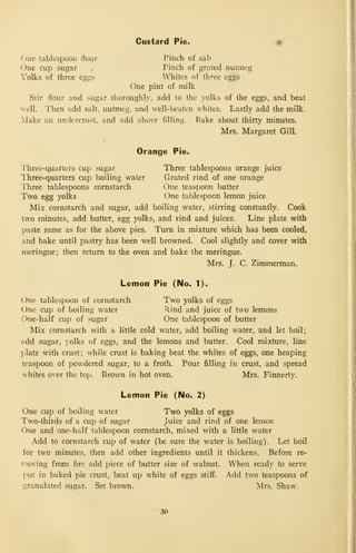 Custard Pie. •
One tablespoon flour Pinch of salt
One cup sugar , Pinch of grated nutmeg
Yolks of three eggs Whites of three eggs
One pint of milk
Stir flour and sugar thoroughly, add to the yolks of the eggs, and beat
vvell. Then add salt, nutmeg, and well-beaten whites. Lastly add the milk.
Make an undercrust, and add above filling. Bake about thirty minutes.
Mrs. Margaret Gill.
Orange Pie.
'J'hree-quarters cup sugar Three tablespoons orange juice
Three-quarters cup boiling water Grated rind of one orange
Three tablespoons cornstarch One teaspoon butter
Two egg yolks One tablespoon lemon juice
Mix cornstarch and sugar, add boiling water, stirring constantly. Cook
two minutes, add butter, egg yolks, and rind and juices. Line plate with
paste same as for the above pies. Turn in mixture which has been cooled,
and bake until pastry has been well browned. Cool slightly and cover with
meringue; then return to the oven and bake the meringue.
Mrs. J. C. Zimmerman.
Lemon Pie (No. 1).
One tablespoon of cornstarch Two yolks of eggs
One cup of boiling water Rind and juice of two lemons
One-half cup of sugar One tablespoon of butter
Mix cornstarch with a little cold water, add boiling water, and let boil;
add sugar, }olks of eggs, and the lemons and butter. Cool mixture, line
plate with crust; while crust is baking beat the whites of eggs, one heaping
teaspoon of powdered sugar, to a froth. Pour filling in crust, and spread
whites over the top. Brown in hot oven. Mrs. Finnerty.
Lemon Pie (No. 2)
One cup of boiling water Two yolks of eggs
Two-thirds of a cup of sugar juice and rind of one lemon
One and one-half tablespoon cornstarch, mixed with a little water
Add to cornstarch cup of water (be sure the water is boiling). Let boil
for two minutes, then add other ingredients until it thickens. Before re-
rioving from fire add piece of butter size of walnut. When ready to serve
put in baked pie crust, beat up white of eggs stiff. Add two teaspoons of
granulated sugar. Set brown. Mrs. Shaw.
30
 