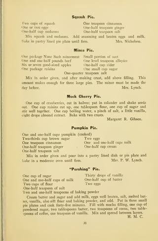 Squash Pie.
Two cups of squash One teaspoon cinnamon
One or two eggs One-half teaspoon ginger
One-half cup molasses One-half teaspoon salt
IMix squash and molasses. Add seasoning and beaten eggs and milk,
tiake in pastry lined pie plate until firm. Mrs. Nicholson.
Mince Pie.
One package None Such mincemeat Small portion of suet
One and one-half pounds beef One level teaspoon allspice
Six or seven good-sized apples One-half cup cider
One package raisins One small cup sugar
One-quarter teaspoon salt
Mix in order given, and after making crust, add above filling. This
amount makes enough for three large pies. The mince must be made the
day before. Mrs. Lynch.
Mock Cherry Pie.
One cup of cranberries, cut in halves; put in colander and shake seeds
out. One cup raisins cut up, one tablespoon flour, one cup of sugar and
stir well together. One cup boiling water, a pinch of salt, a little vanilla,
eight drops almond extract. Bake with two crusts.
Margaret R. Gibson.
Pumpkin Pie.
One and one-half cups pumpkin (cooked)
Two-thirds cup brown sugar Two eggs
One teaspoon cinnamon One and one-half cups milk
One-half teaspoon ginger One-half cup cream
One-half teaspoon salt
Mix in order given and pour into a pastr}^ lined dish or pie plate and
bake in a moderate oven until firm. Mrs. P. W. L>Tich.
"Pershing" Pie.
One cup of sugar Thirty drops of vanilla
One and one-half cups of milk One-half cup of butter
Two cups of flour Two eggs
One-half teaspoon of salt
Two and one-half teaspoons of baking powder
Cream butter and sugar and add milk, eggs well beaten, salt, melted but-
ter, vanilla, also sift flour and baking powder, and add. Put in three small
pie plates and cook forty-five minutes. Fill with mocha filling, one cup of
powdered sugar, two tablespoons butter, two teaspoons of cocoa, two table-
spoons of coffee, one teaspoon of vanilla. Mix and spread between layers.
^
H. M. C.
31
 