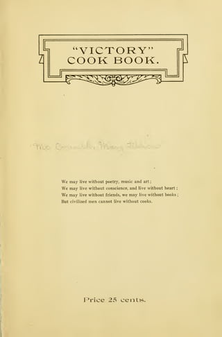 a
a
VICTORY"
COOK BOOK.
^^^^^^^^^
3
E
'^YVXyO-' C.-^-.^^vt^,.^, S^^c..^.- iiS^avi^
We may live without poetry, music and art
;
We may live without conscience, and live without heart
;
We may live without friends, we may live without books ;
But civilized men cannot live without cooks.
Price 25 cents.
 