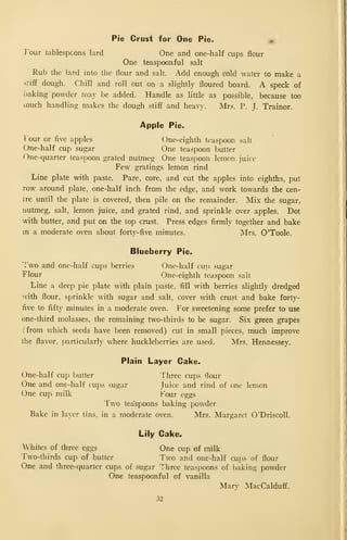 Pie Crust for One Pie. «
I^our tablespoons lard One and one-half cups flour
One teaspoonful salt
Rub the lard into the flour and salt. Add enough cold water to make a
stiff dough. Chill and roll out on a slightly floured board. A speck of
baking powder may be added. Handle as little as possible, because too
much handling makes the dough stiff and heavy. Mrs. P. J. Trainor.
Apple Pie.
I'our or Ave apples One-eighth teaspoon salt
One-half cup sugar One teaspoon butter
One-quarter teaspoon grated nutmeg One teaspoon lemon juice
Few gratings lemon rind
Line plate with paste. Pare, core, and cut the apples into eighths, put
row around plate, one-half inch from the edge, and work towards the cen-
tre until the plate is covered, then pile on the remainder. Mix the sugar,
nutmeg, salt, lemon juice, and grated rind, and sprinkle over apples. Dot
with butter, and put on the top crust. Press edges firmly together and bake
m a moderate oven about forty-five minutes. Mrs. O'Toole.
Blueberry Pie.
Two and one-half cups berries One-half cup sugar
Flour One-eighth teaspoon salt
Line a deep pie plate with plain paste, fill with berries slightly dredged
with flour, sprinkle with sugar and salt, cover with crust and bake forty-
five to fifty minutes in a moderate oven. For sweetening some prefer to use
one-third molasses, the remaining two-thirds to be sugar. Six green grapes
(from which seeds have been removed) cut in small pieces, much improve
the flavor, particularly where huckleberries are used. Mrs. Hennessey.
Plain Layer Cake.
One-half cup butter Three cups flour
One and one-half cups sugar Juice and rind of one lemon
One cup milk Four eggs
Two teaspoons baking powder
Bake in layer tins, in a moderate oven. Mrs. Margaret O'Driscoll.
Lily Cake^
Whites of three eggs One cup of milk
Two-thirds cup of butter Two and one-half cups of flour
One and three-quarter cups of sugar Three teaspoons of baking powder
One teaspoonful of vanilla
Mar' MacCalduff.
32
 