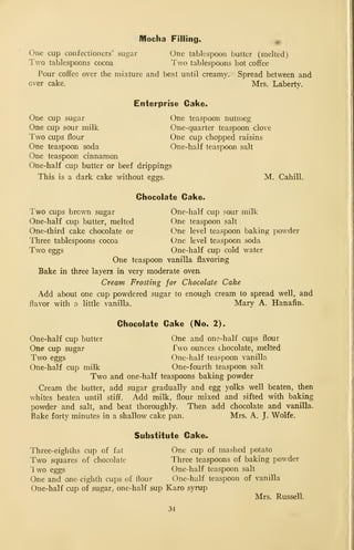 Mocha Filling^ ^
One cup confectioners' sugar One tablespoon butter (melted)
Two tablespoons cocoa I'wo tablespoons hot coffee
Pour coffee over the mixture and beat until creamy. Spread between and
over cake. Mrs, Laberty.
Enterprise Cake.
One cup sugar One teaspoon nutmeg
One cup sour milk One-quarter teaspoon clove
Two cups flour One cup chopped raisins
One teaspoon soda One-half teaspoon salt
One teaspoon cinnamon
One-half cup butter or beef drippings
This is a dark cake without eggs. M. Cahill.
Chocolate Cake.
Two cups brown sugar One-half cup sour milk
One-half cup butter, melted One teaspoon salt
One-third cake chocolate or One level teaspoon baking powder
Three tablespoons cocoa One level teaspoon soda
Two eggs One-half cup cold water
One teaspoon vanilla flavoring
Bake in three layers in very moderate oven
Cream Frosting for Chocolate Cake
Add about one cup powdered sugar to enough cream to spread well, and
flavor with o little vanilla. Mary A. Hanafin.
Chocolate Cake (No. 2).
One-half cup butter One and one-half cups flour
One cup sugar Two ounces chocolate, melted
Two eggs One-half teaspoon vanilla
One-half cup milk One-fourth teaspoon salt
Two and one-half teaspoons baking powder
Cream the butter, add sugar gradually and egg yolks well beaten, then
whites beaten until stiff. Add milk, flour mixed and sifted with baking
powder and salt, and beat thoroughly. Then add chocolate and vanilla.
Bake forty minutes in a shallow cake pan. Mrs. A. J. Wolfe.
Substitute Cake;.
Three-eighths cup of fat One cup of mashed potato
Two squares of chocolate Three teaspoons of baking powder
Iwo eggs One-half teaspoon salt
One and one- eighth cups of flour One-half teaspoon of vanilla
One-half cup of sugar, one-half sup Karo syrup
Mrs. Russell.
34
 