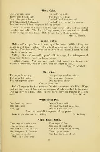 Black Cake.
One level cup sugar One-half cup milk
Three eggs, beaten light lvo level cups flour
Four tablespoons butter One-half level teaspoon salt
Two ounces melted chocolate One-half level teaspoon cinnamon
Two and one-half level teaspoons baking powder
Cream the butter and sugar, add the eggs beaten light, add the melted
chocolate and milk. The flour, baking powder, cinnamon and salt should
be sifted together four times. Bake twenty-five to thirty minutes.
Mrs. P. G^earin.
Cream Puffs.
Melt a half a cup of butter in one cup of hot water. While boiling beat
in one cup of flour. When cool stir in three eggs, one at a time, without
beating. Then beat well. Drop the mixture on tins in small spoonfuls and
bake in moderate oven.
Filling. One and one-half cups of milk, two eggs, four tablespoons of
fiour, sugar to taste. Cook in double boiler.
Another Filling. Whip one cup sweet, thick cream, stir in one cup
mashed strawberries, fresh or canned, and add sugar to taste.
Mrs. T. Mitchell.
War Cake.
Two cups brown sugar One package seedless raisins
Two cups hot water One teaspoon cinnamon
Two tablespoons butter One teaspoon cloves
One teaspoon salt
Boil all together for five minutes after they commence to bubble. When
cold add four cups of flour and one teaspoon of soda dissolved in hot water.
One egg may be added. Bake in two loaves forty-five minutes in a slow
oven. Mrs. White.
Washington Pie.
One-third cuij l)utter One-half cup milk
One cup sugar One and one-third cups flour
Two eggs One-half tea?poon salt
Two and one-half teaspoons baking powder
Bake in pic tins and add fillling. M. Doherty.
Apple Sauce Cake.
Two cups of apple sauce Four cups of flour
Two teaspoons of soda One cup of shortening
One-half teaspoon of cloves One-half teaspoon of nutmeg
One teaspoon of cinnamon Two cups of sugar
Two cups of raisins One-half teaspoon of salt
Bake in a slow oven.
35
 