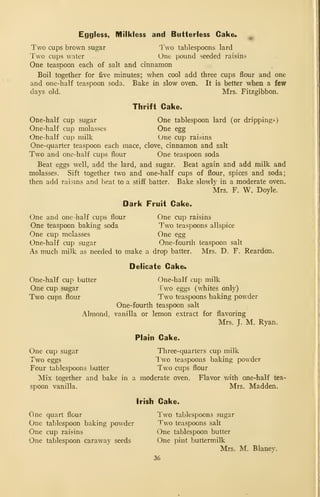 Eggless, Milkless and Butterless Cake*
Two cups brown sugar Two tablespoons lard
Two cups water One pound seeded raisins
One teaspoon each of salt and cinnamon
Boil together for five minutes; when cool add three cups flour and one
and one-half teaspoon soda. Bake in slow oven. It is better when a few
days old. Mrs. Fitzgibbon.
Thrift Cake.
One-half cup sugar One tablespoon lard (or drippings)
One-half cup molasses One egg
One-half cup milk One cup raisms
One-quarter teaspoon each mace, clove, cinnamon and salt
Two and one-half cups flour One teaspoon soda
Beat eggs well, add the lard, and sugar. Beat again and add milk and
molasses. Sift together two and one-half cups of flour, spices and soda;
then add raisms and beat to a stiff batter. Bake slowly in a moderate oven.
Mrs. F. W, Doyle.
Dark Fruit Cake.
One and one -half cups flour One cup raisins
One teaspoon baking soda Two teaspoons allspice
One cup molasses One egg
One-half cup sugar One-fourth teaspoon salt
As much milk as needed to make a drop batter. Mrs. D. F. Reardon.
Delicate Cake4
One-half cup butter One-half cup milk
One cup sugar Two eggs (whites only)
Two cups flour Two teaspoons baking powder
One-fourth teaspoon salt
Almond, vanilla or lemon extract for flavoring
Mrs. J. M. Ryan.
Plain Cake.
One cup sugar Three-quarters cup milk
Two eggs Two teaspoons baking powder
Four tablespoons butter Two cups flour
Mix together and bake in a moderate oven. Flavor with one-half tea-
spoon vanilla. Mrs. Madden.
Irish Cake.
One quart flour Two tablespoons sugar
One tablespoon baking powder Two teaspoons salt
One cup raisins One tablespoon butter
One tablespoon caraway seeds One pint buttermilk
Mrs. M. Blaney.
36
 
