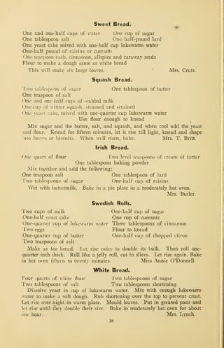 Sweet Bread.
One and one-half cups of water One cup of sugar
One tablespoon salt One half-pound lard
One yeast cake mixed with one-half cup lukewarm water
One-half pound of raisins or curraifts
One teaspoon each, cinnamon, allspice and caraway seeds
TlouT to make a dough same as white bread
This will make six large loaves.
'
Mrs. Crutz.
Squash Bread.
Two talj]es]jcon of sugar One tablespoon of butter
One teaspoon of salt
One and one -half cups of scalded milk
One cup of winter squash, steamed and strained
One }east cake, mixed with one-quarter cup lukewarm water
Use flour enough to knead
Mix sugar and the butter, salt, and squash, and when cool add the yeast
and flour. Knead for fifteen minutes, let it rise till light, knead and shape
aito loaves or biscuits. When well risen, bake. Mrs. T. Britt.
Irish Bread.
One quart of flour Two level teaspoons of cream of tartar
One tablespoon baking powder
Mix together and add the following:
One teaspoon salt One tablespoon of lard
Two tablespoons of sugar One-half cup of raisins
Wet with buttermilk. Bake in a pie plate in a moderately hot oven.
Mrs. Butler.
Swedish Rolls.
Two cups of milk One-half cup of sugar
One-half yeast cake One cup of currants
One-quarter cup of lukewarm water Three tablespoons of cinnamon
Two eggs Flour to knead
One-quarter cup of butter One-half cup of chopped citron
Two teaspoons of salt
Make as for bread. Let rise twice to double its bulk. Then roll one-
quarter inch thick. Roll like a jelly roll, cut in slices. Let rise again. Bake
in hot oven fifteen to twenty minutes. Miss Annie O'Donnell.
White Bread.
Four quarts of white flour Two tablespoons of sugar
'y-wo tablespoons of salt Two tablespoons shortening
Dissolve yeast in cup of lukewarm water. Mix with enough lukewarm
water to make a soft dough. Rub shortening over the top to prevent crust.
Let rise over night in warm place. Mould loaves. Put in greased pans and
let rise until they double their size. Bake in moderately hot oven for about
one hour. Mrs. Lynch.
38
 