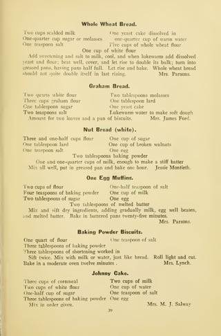 Whole Wheat Bread.
Two cups scalded milk ( )ne yeast cake dissolved in
One-quarter cup sugar or molasses one-quarter cup of M'arm water
One teaspoon salt Tive cups of whole wheat flour
One cup of white flour
Add sweetening and salt to milk, cool, and when lukewarm add dissolved
}east and flour; beat well, cover, and let rise to double its bulk; turn into
greased pans, having pans half full. Let rise and bake. Whole wheat bread
should not quite double itself in last rising. Mrs. Parsons.
Graham Bread.
Two quarts white flour Two tablespoons molasses
Three cups graham flour One tablespoon lard
One tablespoon sugar One yeast cake
Two teaspoons salt I,ukewarm water to make soft dough
Amount for two loaves and a pan of biscuits. Mrs. James Ford.
Nut Bread (white) ^
Three and one-half cups flour One cup of sugar
One tablespoon lard One cup of broken walnuts
One teaspoon salt One es;g
Two tablespoons baking powder
One and one-quarter cups of milk, enough to make a stiff batter
Mix all well, put in greased pan and bake one hour. Jessie Montieth.
One Egg Muffins*
Two cups of flour vOne-half teaspoon of salt
Four teaspoons of baking powder One cup of milk
Two tablespoons of sugar One egg
Two tablespoons of melted butter
Mix and 5-ift dry ingredients, adding gradually milk, egg well beaten,
'and melted butter. Bake in buttered pans twenty-five minutes.
Mrs. Parsons.
Baking Powder Biscuits.
One quart of flour One teaspoon of salt
Three tablespoons of baking powder
ITiree tablespoons of shortening worked in
Sift twice. Mix Avith milk or water, just like bread. Roll light and cut.
Bake in a moderate oven twelve minutes . Mrs. Lynch.
Johnny Cake.
Three cups of cornmeal Two cups of milk
Two cups of white flour One cup of water
One-half cup of sugar One teaspoon of salt
Three tablespoons of baking powder One egg
jSIix in order given. Mrs. M. J. Salway
39
 