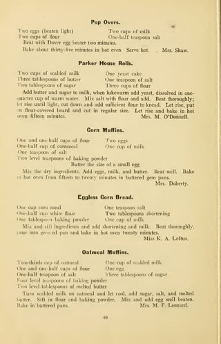 Pop Overs.
Two eggs (beaten light) Two cups of milk
Two cups of flour One-half teaspoon salt
Beat with Dover egg beater two minutes.
Bake about thirty-five minutes in hot oven Serve hot. . Mrs. Shaw.
Parker House Rolls.
Two cups of scalded milk One yeast cake
riiree tablespoons of butter (3ne teaspoon of salt
'Tvo tablespoons of sugar Three cups of flour
Add butter and sugar to milk, when lukewarm add yeast, dissolved in one-
<:]uarter cup of warm water. Mix salt with flour and add. Beat thoroughly;
let rise until light, cut down and add sufficient flour to knead. Let rise, put
on flour-covered board and cut in regular size. Let rise and bake in hot
oven fifteen minutes. Mrs. M. O'Donnell.
Corn Muffins^
One and one-half cups of flour Two eggs
One-half cup of cornmeal One cup of niilk
One teaspoon of salt
Two level teaspoons of baking powder
Butter the size of a small egg
Mix the dry ingredients. Add eggs, milk, and butter. Beat well. Bake
in hot oven from fifteen to twenty minutes in buttered gem pans.
Mrs. Doherty.
Eggless Corn Bread.
One cup corn meal One teaspoon salt
One-half cud white flour Two tablespoons shortening
One tablespoon baking powder One cup of milk
Mix and sift ingredients and add shortening and milk. Beat thoroughly,
1-our into grcv.sed pan and bake in hot oven twenty minutes.
Miss K. A. Loftus.
Oatmeal Muffins.
Two-thirds cup of oatmeal One cup of scalded milk
One and one- half cups of flour One egg
One-half teaspoon of salt lliree tablespoons of sugar
Four level teaspoons of baking powder
Two level tablespoons of melted butter
Turn scalded milk on oatmeal and let cool, add sugar, salt, and melted
butter. Sift in flour and baking powder. Mix and add egg well beaten.
Bake in buttered pans. Mrs. M. F. Leonard.
40
 