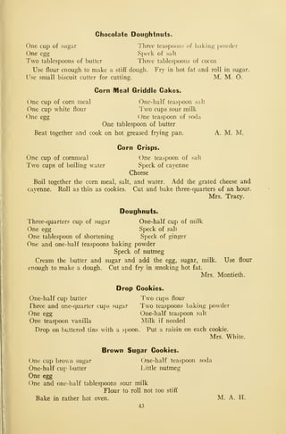 Chocolate Doughtnuts.
One cup of sugar Three teaspoons of baking jKJwder
One egg Speck of salt
Two tablespoons of butter Three tablespoons of cocoa
Use flour enough to make a stiff dough. Fry in hot fat and roll in sugar.
Use srriall biscuit cutter for cutting. M. M. O.
Corn Meal Griddle Cakes,
One cup of corn meal One-half teaspoon salt
One cup white flour Two cups sour milk
One egg One teaspoon of soda
One tablespoon of butter
Beat together and cook on hot greased frying pan. A. M. M.
Corn Crisps.
One cup of cornmeal One teaspoon of salt
Two cups of boiling water Speck of cayenne
Cheese
Boil together the com meal, salt, and water. Add the grated cheese and
cayenne. Roll as thin as cookies. Cut and bake three-quarters of an hour.
Mrs. Tracy.
Doughnuts.
Three-quarters cup of sugar One-half cup of milk
One egg Speck of salt
One tablespoon of shortening Speck of ginger
One and one-half teaspoons baking powder
Speck of nutmeg
Cream the butter and sugar and add the egg, sugar, milk. Use flour
enough to make a dough. Cut and fry in smoking hot fat.
Mrs. Montieth.
Drop Cookies,
One-half cup butter Two cups flour
Three and one-quarter cups sugar Two teaspoons baking powder
One egg One-half teaspoon salt
One teaspoon vanilla INIilk if needed
Drop on buttered tins with a spoon. Put a raisin on each cookie.
Mrs. White.
Brown Sugar Cookies.
(Jne cup brown sugar (Jne-half teaspoon soda
One-half cup butter Little nutmeg
One egg
One and one-half tablespoons sour milk
Flour to roll not too stiff
Bake in rather hot oven. M. A. H.
43
 