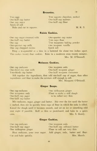 Brownies.
I'wo eggs
One-half cup butter
One cup suQ;ar
Speck of salt
Bake and cut in squares.
Two squares chocolate, melted
One-half cup walnuts
One-half cup flour
M. K. S.
Raisin Cookies.
One-quarter cup water
1 wo cups flour
I'wo teaspoons baking powder
l)ne teaspoon vanilla
Speck salt
One cup sugar creamed with
One-half cup Ijutter
One egg
One-quaiter cup milk
One cup chopped raisins
Drop a teaspoonful at a time in a buttered tin about two inches apart.
This makes twenty- four cookies. Bake in a moderate oven twenty minutes.
Mrs. M. O'Donnell.
Molasses Cookies.
One cup molasses One teaspoon soda
One-third cup sour milk One-half teaspoon ginger
1 wo-thirds cup butter One-half teaspoon cinnamon
Sift together dry ingredients, then add one-half cup of sugar, then other
ingredients and flour to make the mixture stiff enough to roll.
Mrs. Margaret O'Driscoll.
Ginger Snaps.
One tablespoon ginger
Flour to make a stiff dough
to be rolled very thin
CJne cup molasses
One teaspooon soda
One-half cup sugar
One-half cup butter
Mix molasses, sugar, ginger and butter. Stir over the fire until the butter
ii; melted, then stir in quickly three cups of flour in which the soda is sifted.
Knead the dough until it becomes smooth, and set on ice or something cold
over night if possible. Roll as thin as pasteboard, and bake in a quick
oven. Mrs. S. Gately.
Ginger Cookies.
One cup molasses
One-half cup sugar
One tablespoon ginger
Heat molasses, pour over sugar.
Cut and bake quickly.
(3ne teaspoon soda
One-half cup softened butter
Flour to roll out very thin
Add ginger, soda, butter and flour.
Mrs. Mearls.
44
 