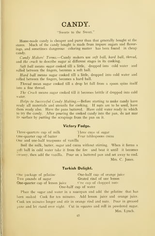 CANDY.
"Sweets to the Sweet."
Home-made candy is cheaper and purer than that generally bought at the
stores. Much of the candy bought is made from impure sugars and flavor-
ings, and sometimes dangerous coloring matter has been found in cheap
candy.
Candy Makers' Terms.—Candy makers use soft ball, hard ball, thread,
and the crack to describe sugar at different stages in its cooking.
Soft ball means sugar cooked till a little, dropped into cold water and
rolled between the fingers, becomes a soft ball.
Hard ball means sugar cooked till a little, dropped into cold water and
rolled between the fingers, becomes a hard ball.
Thread mean sugar cooked till a drop let fall from a spoon spins itself
into a fine thread.
The Crack means sugar cooked till it becomes brittle if dropped into cold
water.
Helps to Successful Candy Making.—Before starting to make candy have
ready all materials and utensils for cooking. If nuts are to be used, have
them ready also. Have the pans buttered. Have cold water ready in which
to try the candy. After pouring the cooked candy into the pan, do not mar
its surface by putting the scrapings from the pan on it.
Victory Fudges
Three-quarters cup of milk 'Ihree cups of sugar
One-quarter cup of butter Four tablespoons cocoa
One and one-half teaspoons of vanilla
Boil the milk, butter, sugar and cocoa without stirring. When it forms a
soft ball in cold water take it from the fire and beat it until it becomes
>.
creamy, then add the vanilla. Pour on a buttered pan and set away to cool.
Mrs. C. Jones.
Turkish Delight.
One package of gelatine One-half cup of orange juice
Two pounds of sugar Grated rind of one lemon
One-quarter cup of lemon juice (^ne cup of chopped nuts
One-half cup of water
Place the sugar and water in a saucepan and add the gelatine that has
l^een soaked Cook for ten minutes. Add lemon juice and orange juice.
Cook ten minutes longer and stir in orange rind and nuts. Pour in greased
pans and let stand over night. Cut in squares and roll in powdered sugar.
Mrs. Lynch.
45
 
