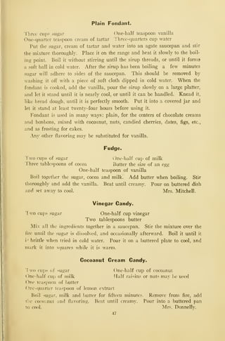 Plain Fondant.
Three cups sugar One-half teaspoon vanilla
One-quarter teaspoon cream of tartar Three-quarters cup water
Put the sugar, cream of tartar and water into an agate saucepan and stir
the mixture thoroughly. Place it on the range and heat it slowly to the boil-
ing point. Boil it without stirring until the sirup threads, or until it forma
a soft ball in cold water. After the sirup has been boiling a few minutes
sugar will adhere to sides of the saucepan. This should be removed by
washing it off with a piece of soft cloth dipped in cold water. When the
fondant is cooked, add the vanilla, pour the sirup slowly on a large platter,
and let it stand until it is nearly cool, or until it can be handled. Knead it,
like bread dough, until it is perfectly smooth. Put it into a covered jar and
let it stand at least twenty-four hours before using it.
Fondant is used in many ways: plain, for the centers of chocolate creams
and bonbons, mixed with cocoanut, nuts, candied cherries, dates, figs, etc.,
and as frosting for cakes.
Any other flavoring may be substituted for vanilla.
Fudge.
']
wo cups of sugar ()ne-half cup of milk
'Three tablespoons of cocoa Butter the size of an egg
One-half teaspoon of vanilla
Boil togetlier the sugar, cocoa and milk. Add butter when boiling. Stir
thoroughly and add the vanilla. Beat until creamy. Pour on buttered dish
and set away to cool. Mrs. Mitchell.
Vinegar Candy.
1 wo cups sugar One-half cup vinegar
Two tablespoons butter
Mix all the ingredients together in a saucepan. Stir the mixture over the
fire until the sugar is dissolved, and occasionally afterward. Boil it until it
i •
brittle when tried in cold water. Pour it on a buttered plate to cool, and
mark it into squares while it is M^arm.
Cocoanut Cream Candy.
'!
wo cups of <ugar One-half cup of cocoanut
One-half cup of milk Half raisins or nuts may be used
()ne teaspoon of i)Utter
Onc-c|uarter teaspoon of lemon extract
Boil sugar, milk and butter for fifteen minutes. Remove from fire, add
ilic coco-iniit and flavoring. Beat until creamy. Pour into a buttered pan
to cool. !Mrs. Donnelly.
47
 
