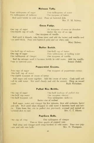 Molasses Taffy-
Four tablespoons of sugar i wo tablespoons of water
Six tablespoons of molasses One teaspoon of butter
Roil until l)rittle in cold water. Pour on buttered dish.
Mrs. F. M. Salway.
Cocoa Fudge.
One cup of sugar oi. teaspoons of cocoa or chocolate
One-fourth cup of milk Butter the size of an egg
One teaspoon of vanilla
Boil until it threads, take from stove and add the butter and vanilla and
r.eat until thick. Pour into buttered pans and cut when cool.
Mary Salway.
Butter Scotch.
One-half cup of molas.ses One-half cuj) of l)utter
One cup of .sugar Two tablespoons of boiling water
One tablespoon of vinegar i.)ne teaspoon of vanilla
Boil the mixture until it becomes brittle in cold water. Add the vanilla.
Pour in buttered pans. Bonnie Fedell.
Peppermint Creams.
Two cups of sugar One teaspoon of peppermint extract
One-half cup of water
One-eighth teaspoon of cream of tartar
Add sugar and water together. Add the cream of tartar. Cook until soft
i*all in cold water. Stir until cloudy and add the extract. Drop on waxed
]>aper. Ruth Nicholson.
Puffed Rice Brittle.
One cup of sugar One-half i)ackage of puffed rice
( )ne-half cup water One teaspoon vinegar
f)ne-half teaspoon salt Two tablespoons molasses
Butter size of walnut
Boil sugar, water and vinegar for five minutes, then add molasses, butter
and salt. Boil until when dropped in cold water it becomes hard and brit-
tle. Take from fire, stir in puffed rice previously warmed and spread on
buttered dish to cool. Mrs. C. I. Adams.
Pop-Corn Balls.
One cuj^ of sirup One tablespoon of vinegar
Two or three quarts of popped corn
Boil siruj) and vinegar until sirup hardens in cold water. Pour over pop-
<.orn and roll into t)alls. Mrs. D. Thompson.
49
 