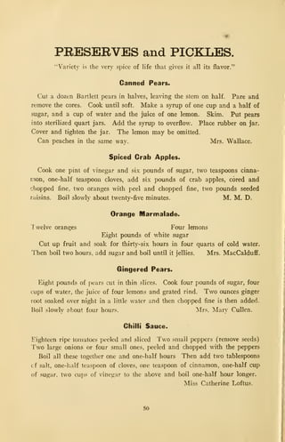 PRESERVES and PICKLES.
"Variety is the very spice of life that gives it all its flavor."
Canned Pears.
Cut a dozen Bartlett pears in halves, leaving the stem on half. Pare and
remove the cores. Cook until soft. Make a syrup of one cup and a half of
sugar, and a cup of water and the juice of one lemon. Skim. Put pears
into sterilized quart jars. Add the syrup to overflow. Place rubber on jar.
Cover and tighten the jar. The lemon may be omitted.
Can peaches in the same way. Mrs. Wallace.
Spiced Crab Apples.
Cook one pint of vinegar and six pounds of sugar, two teaspoons cinna-
mon, one-half teaspoon cloves, add six pounds of crab apples, cored and
chopped fine, two oranges with peel and chopped fine, two pounds seeded
raisins. Boil slowly about twenty-five minutes. M. M. D.
Orange Marmalade.
"I welve oranges Four lemons
Eight pounds of white sugar
Cut up fruit and soak for thirty-six hours in four quarts of cold water.
Then boil two hours, add sugar and boil until it jellies. Mrs. MacCalduff.
Gingered Pears.
Eight pounds of pears cut in thin slices. Cook four pounds of sugar, four
cups of water, the juice of four lemons and grated rind. Two ounces ginger
root soaked over night in a little water and then chopped fine is then added.
Boil slowly about four hours. Mrs. Mary Cullen.
Chilli Sauce.
Eighteen ripe tomatoes peeled and sliced Two small peppers (remove seeds)
Two large onions or four small ones, peeled and chopped with the peppers
Boil all these together one and one-half hours Then add two tablespoons
cf salt, one-half teaspoon of cloves, one teaspoon of cinnamon, one-half cup
of sugar, two cups of vinegar to the above and boil one-half hour longer.
Miss Catherine Loftus.
50
 
