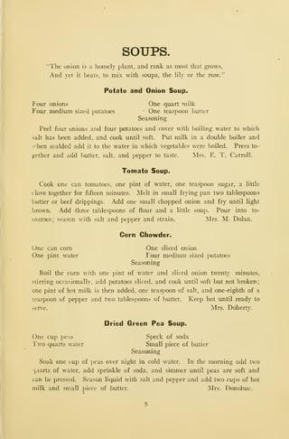SOUPS.
"The onion is a homely plant, and rank as most that grows,
And yet it beats, to mix with soups, the lily or the rose."
Potato and Onion Soup.
Four onions One quart milk
Four medium sized potatoes One teaspoon butter
Seasoning
Peel four onions and four potatoes and cover with boiling water to which
salt has been added, and cook until soft. Put milk in a double boiler and
v'hen scalded add it to the water in which vegetables were boiled. Press to-
gether and add butter, salt, and pepper to taste. Mrs. E. T. Carroll.
Tomato Soup.
Cook one can tomatoes, one pint of water, one teaspoon sugar, a little
c love together for fifteen minutes. Melt in small frying pan two tablespoons
butter or beef drippings. Add one small chopped onion and fry until light
brown. -Add three tablespoons of flour and a little soup. Pour into to-
matoes; season with salt and pepper and strain. Mrs. M. Dolan.
Corn Chowder.
One can corn One sliced onion
One pint water I'our medium sized potatoes
Seasoning
Boil the corn with one pint of water and sliced onion twenty minutes,
.^tirring occasionally, add potatoes sliced, and cook until soft but not broken;
one pint of hot milk is then added, one teaspoon of salt, and one-eighth of a
teaspoon of pepper and two tablespoons of butter. Keep hot until ready to
serve. Mrs. Doherty.
Dried Green Pea Soup.
One cup pens Speck of soda
Two quarts water Small piece of butter
Seasoning
Soak one cup of peas over night in cold water. In the morning add two
|uarts of water, add sprinkle of soda, and simmer until peas are soft and
can be pressed. Season liquid with salt and pepper and add two cups of hot
milk and small piece of butter. Mrs. Donohue.
 