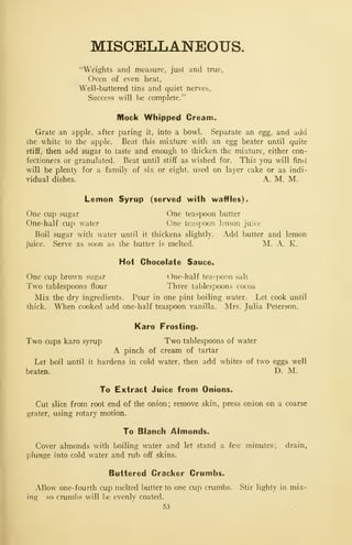 MISCELLANEOUS.
"Weights and measure, just and true,
Oven of even heat,
Well-buttered tins and quiet nerves,
Success will be complete."
Mock Whipped Cream.
Grate an apple, after paring it, into a bowl. Separate an egg, and add
Ihe white to the apple. Beat this mixture with an egg beater until quite
stiff, then add sugar to taste and enough to thicken the mixture, either con-
fectioners or granulated. Beat until stiff as wished for. This you will find
will be plenty for a family of six or eight, used on layer cake or as indi-
vidual dishes. A. M. M.
Lemon Syrup (served with waffles).
One cup sugar One teaspoon butter
One-half cup water One teasf)oon lemon juice
Boil sugar with water until it thickens slightly. Add butter and lemon
juice. Serve as soon as the butter is melted. !M. A. K.
Hoi Chocolate Sauce.,
One cup brown sugar One-half tea^ponn salt
Two tablespoons flour Three tablespoons cocoa
Mix the dry ingredients. Pour in one pint boiling water. Let cook until
thick. When cooked add one-half teaspoon vanilla. Mrs. Julia Peterson.
Karo Frosting.
Two cups karo syrup Two tablespoons of water
A pinch of cream of tartar
Let boil until it hardens in cold water, then add whites of two eggs well
beaten. D. M.
To Extract Juice from Onions.
Cut slice from root end of the onion; remove skin, press onion on a coarse
grater, using rotary motion.
To Blanch Almonds.
Cover almonds with boiling water and let stand a few minutes; drain,
plunge into cold water and rub off skins.
Buttered Cracker Crumbs.
Allow one-fourth cup melted butter to one cup crumbs. Stir lighty in mix-
ing so crumbs will be evenly coated.
53
 