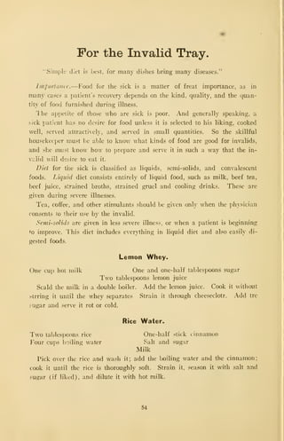 For the Invalid Tray.
'"Simple diet is best, for many dishes bring many diseases."
Importance.—f'ood for the sick is a matter of freat importance, as in
many cases a patient's recovery depends on the kind, quality, and the quan-
tity of food furnished during illness.
The appetite of those who are sick is poor. And generally speaking, a
sick patient has no desire for food unless it is selected to his liking, cooked
well, served attractively, and served in small quantities. So the skillful
housekeeper must be able to know what kinds of food are good for invalids,
and she must know how to prepare and serve it in such a way that the in-
valid will desire to eat it.
Diet for the sick is classified as liquids, semi-solids, and convalescent
foods. Liquid diet consists entirely of liquid food, such as milk, beef tea,
beef juice, strained broths, strained gruel and cooling drinks. These are
given during severe illnesses.
Tea, coffee, and other stimulants should be given only when the physician
consents ro their use by the invalid.
Semi-solids arc given in less severe illness, or when a patient is beginnings
to improve. This diet includes everything in liquid diet and also easily di-
gested foods.
Lemon Whey.
One cup hot milk One and one-half tablespoons sugar
Two tablespoons lemon juice
Scald the milk in a double boiler. Add the lemon juice. Cook it without
strring it until the whey separates Strain it through cheeseclotr. Add tre
.-ugar and serve it rot or cold.
Rice Water^
Two tablespoons rice One-half stick cinnamon
Four cups boiling water Salt and sugar
Milk
Pick over the rice and wash it; add the boiling water and the cinnamon;
cook it until the rice is thoroughly soft. Strain it, .season it with salt and
sugar (if liked), and dilute it with hot milk.
54
 