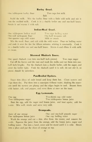 Barley Gruel.
One tablespoon })arlev flour Two cups hot milk
Salt
Scald the milk. Mix the barley flour with a little cold milk and stir it
:nto the scalded milk. Cook it in a double boiler one and one-half hours.
Strain it and season it with salt.
Indian-Meal Gruel.
One tablespoon Indian meal Two cups boiling water
One-ralf tablespoon flour One-half teaspoon salt
( )ne-quarter cup cold water Milk or cream
Mix the meal, flour, and salt with the cold water. Pour on boiling water
and cook it over the fire for fifteen minutes, stirring it constantly. Cook it
m a double boiler one and one-half hours. Strain it and dilute it with milk
or cream.
Steamed Rhubarb Sauce.
One quart rhubarb (cut into one-half inch pieces) Two cups sugar
Cut off the leaves and the root and wash the stalks and cut them into one-
half inch lengths. Put the rhubarb into a double boiler, add the sugar, and
cover the boiler tight. Cook the rhubarb until it is soft; do not stir it, as
j'ieces should be unbroken.
Pan-Broiled Oysters.
Toast thin slices of stale bread and keep them hot. Clean oysters and
v.ipe them dry. Put them into a saucepan without water, shaking the sauce-
pan until the oysters are plump and the edges begin to curl. Season them
with butter, salt, and pepper, and serve them at once on the toast.
Egg Lemonade.
One egg Tv.o-thirds cup cold water
Two tablespoons sugar Two tablespoons lemon juice
Beat the egg, add the .sugar and lemon juice, and beat again; add the
>ater. Mix well, strain and serve very cold.
Orangeade.
Juice of one orange One and one-half pounds sugar
One tablespoon lemon juice One cup boiling water
Wash the orange and cut a thin slice from the center, and remove the
seeds. Squeeze the juice from the orange, add the lemon juice, sugar and
boiling water. Put into a bowl, cover and let stand until it is cold. Strain
into a glass and put the slices of orange on top.
55
 