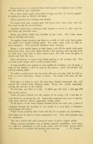 Grass stains may be removed from colored goods by dipping stain in alco-
hol and rubbing spot vigorously.
For a burn apply equal parts white of egg and olive oil mixed together.
If applied at once no blister will form.
Clean piano keys by rubbing with alcohol.
To remove iron rust, saturate spot with lemon juice, then cover with salt,
I.et stand in sun for several hours.
Tumblers which have contained milk should be rinsed in cold 'vater be-
fore being put into hot water.
Never put knives with ivory handles in hot water. Hot water causes
them to discolor and crack.
To toughen lamp chimneys put them in a kettle of cold water, heat gradu-
ally until water reaches boiling point. Set aside; when water is cold, re-
move chimne}'s. This prevents chimneys from cracking.
When a water bottles begins to look cloudy, half fill the bottle with seeds
from grape fruit, and water; shake wel for a few minutes, take out and wash
in warm suds, then rinse in clear warm water; this will cause the glass to
glisten and look like new.
Place all garbage in paper bags before putting in the garbage can. The
can lasts much longer and is easier to keep clean.
A long handled corn popper is very useful for broiling a bit of steak, a
chop, or for making a slice of toast in the furnace when the kitchen fire
isn't in cooking order.
To soften a paint brush that has been allowed to harden, boil for half an
hour in vessel containing vinegar to cover. The brush will come out like
new.
Pack glass or china in straw that has been slightly moistened; this will
prevent the articles from slipping about. Wrap each article separately,
placing the heaviest at the bottom.
To test eggs, put them in water. A fresh egg will sink, a bad egg will
f oat on the surface.
Cubes of sugar rubbed over the surface of an orange will retain the or-
ange flavor by absorbing the oil. Sugar thus prepared and used in tea im-
parts most delicious flavor, suggesting orange pekoe.
If the knives of the food chopper become black and dull, run a piece of
sandsoap through the machine as you would if it were food; it brightens
and sharpens the knives.
V/hen frying anything that causes the hot fat to spatter, try sprinkling a
little flour into the hot fat l)efore beginning to fry. This will instantly stop
the spattering.
Mix stove polish with milk instead of water; it gives a higher polish.
When washing vegetables such as lettuce, spinach, dandelions, water cress,
etc., add one tablespoon of salt to the water and all small inescts which
can't otherwise be washed will quickly rise to the top. L. N. Crosby.
57
 