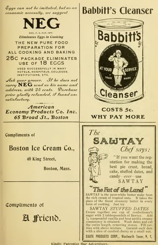 Q>gffs can not 6e imltatec/, hut as an
economic necessitij, tve suggest
NEGREG. U. S. PAT. OFF.
Eliminates Eggs in Cooking
THE NEW PURE FOOD
PREPARATION FOR
ALL COOKING AND BAKING
25c PACKAGE ELIMINATES
USE OF 18 EGGS
USED SUCCESSFULLY IN MANY
HOTELS, HOSPITALS, COLLEGES,
INSTITUTIONS, ETC.
^s/^ Uf he doijoun grocer. kJT ne noes not
carrij N£Vji send us his name and
address, utith 25 cents. J. urchase
price gladlt/ refunded, if found un=
satisfactory
.
<•> *
Jimerican
Economy Products Co. Inc.
65 "Broad St., "Boston
Babbitt's Cleanser
Babbitts
?leaHser
COSTS 5c.
WHY PAY MORE
Compliments of
Boston Ice Cream Co.,
40 King Street,
Boston, Mass.
Compliments of
H jfrienb.
The
Chef says:
" If you want the rep-
utation for making the
best pie crust, bread,
cake, stuffed dates, and
candy
—
evei—use
SAWTAY
SAWTAY is the snow-white butter make from
the rich cream of tropical nuts. It takes the
place of the finest creamery butter in every
form of cooking. Just try
SAWTAY STUFFED DATES
Cream together one cup of confectioner's
sugar with 2 tablespoonfuls of Sawtay. Add
'4 teaspoonful vanilla and beat until a creamy
consistency is obtained. Wash dates and cut
the entire length, removing stones. Fill cav-
ities with above mixture. Garnish each date
with a slice of candied cherry or a small nut.
SAUTE PRODUCTS CORP., Woolworfh Tower, N. Y.
Kindiv Patronize Our Advertisers.
 