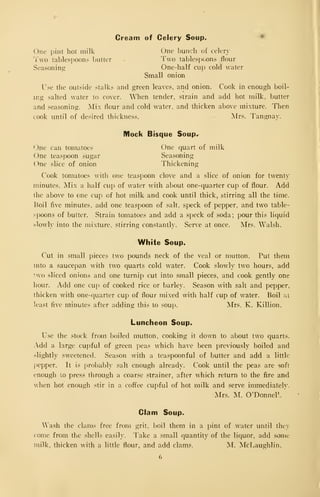 Cream of Celery Soup. •
One i)int hot milk One bunch of celery
Two tablespoons butter Two tablespoons flour
Seasoning One-half cup cold water
Small onion
Use the outside stalks and green leaves, and onion. Cook in enough boil-
ing salted water to cover. When tender, strain and add hot milk, butter
and seasoning. Mix flour and cold water, and thicken above mixture. Then
cook until of desired thickness. Mrs. Tangnay.
Mock Bisque Soup.^
One can tomatoes One quart of milk
One teaspoon sugar Seasoning
One slice of onion Thickening
Cook tomatoes with one teaspoon clove and a slice of onion for twenty
minutes. Mix a half cup of water with about one-ciuarter cup of flour. Add
the above to one cup of hot milk and cook until thick, stirring all the time.
Eoil five minutes, add one teaspoon of salt, speck of pepper, and two table-
spoons of butter. Strain tomatoes and add a speck of soda; pour this liquid
slowly into the mixture, stirring constantly. Serve at once. Mrs. Walsh.
White Soup.
Cut in small pieces two pounds neck of the veal or mutton. Put them
into a saucepan with two quarts cold water. Cook slowly two hours, add
!wo sliced onions and one turnip cut into small pieces, and cook gently one
hour. Add one cup of cooked rice or barley. Season with salt and pepper,
thicken with one-quarter cup of flour mixed with half cup of water. Boil ril
least five minutes after adding this to soup. Mrs. K. Killion.
Luncheon Soup.
Use the stock from boiled mutton, cooking it down to about two quarts.
Add a large cupful of green peas which have been previously boiled and
slightly sweetened. Season with a teaspoonful of butter and add a little.
[)epper. It is prol)ably salt enough already. Cook until the peas are soft
enough to press through a coarse strainer, after which return to the fire and
when hot enough stir in a coffee cupful of hot milk and serve immediately.
Mrs. M. O'Donner..
Clam Soup.
'ash the clams free from grit, boil them in a pint of water until they
come from the shells easily. Take a small quantity of the liquor, add some
milk, thicken with a little flour, and add clams. M. McLaughlin.
 